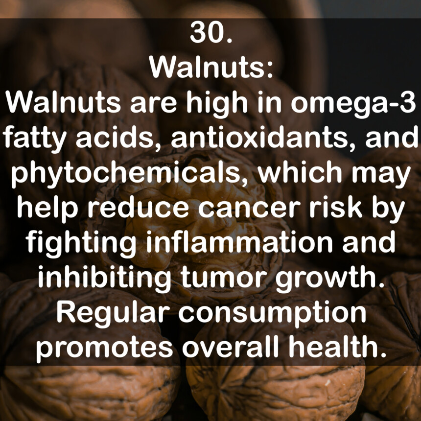 30. Walnuts: Walnuts are high in omega-3 fatty acids, antioxidants, and phytochemicals, which may help reduce cancer risk by fighting inflammation and inhibiting tumor growth. Regular consumption promotes overall health.