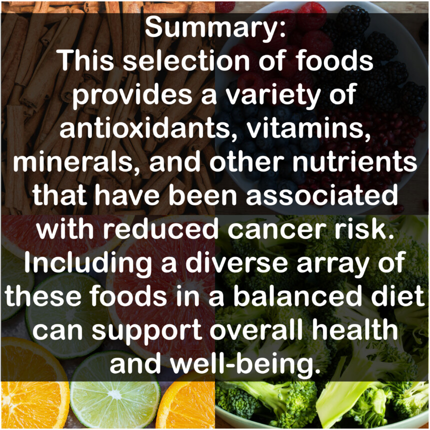 Summary: This selection of foods provides a variety of antioxidants, vitamins, minerals, and other nutrients that have been associated with reduced cancer risk. Including a diverse array of these foods in a balanced diet can support overall health and well-being.