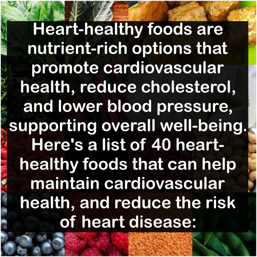 Heart-healthy foods are nutrient-rich options that promote cardiovascular health, reduce cholesterol, and lower blood pressure, supporting overall well-being. Here's a list of 40 heart-healthy foods that can help maintain cardiovascular health, and reduce the risk of heart disease: