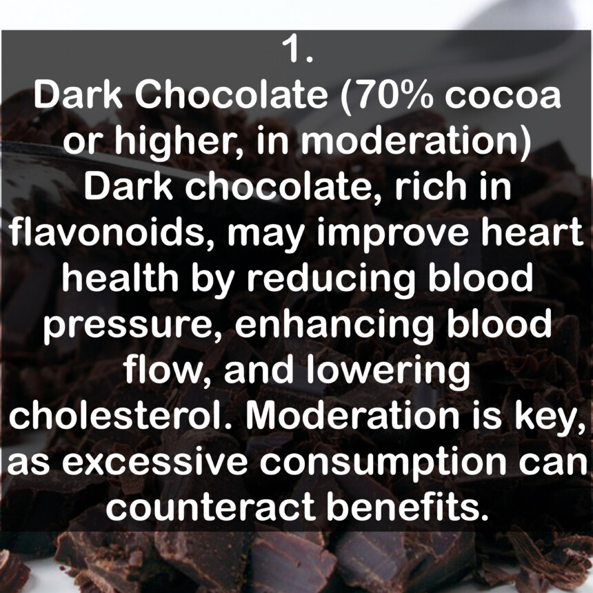 1. Dark Chocolate (70% cocoa or higher, in moderation) Dark chocolate, rich in flavonoids, may improve heart health by reducing blood pressure, enhancing blood flow, and lowering cholesterol. Moderation is key, as excessive consumption can counteract benefits.
