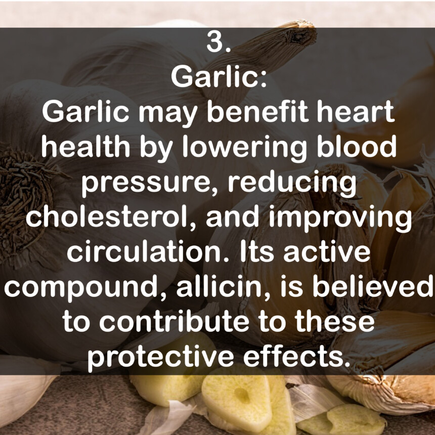 3. Garlic: Garlic may benefit heart health by lowering blood pressure, reducing cholesterol, and improving circulation. Its active compound, allicin, is believed to contribute to these protective effects.