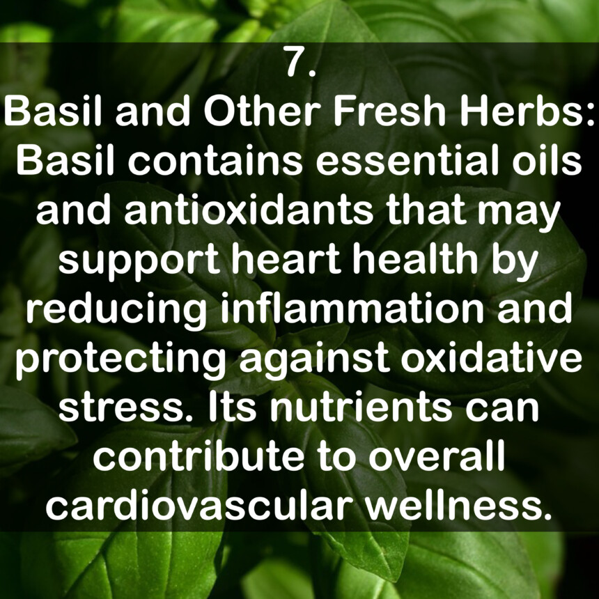 7. Basil and Other Fresh Herbs: Basil contains essential oils and antioxidants that may support heart health by reducing inflammation and protecting against oxidative stress. Its nutrients can contribute to overall cardiovascular wellness.