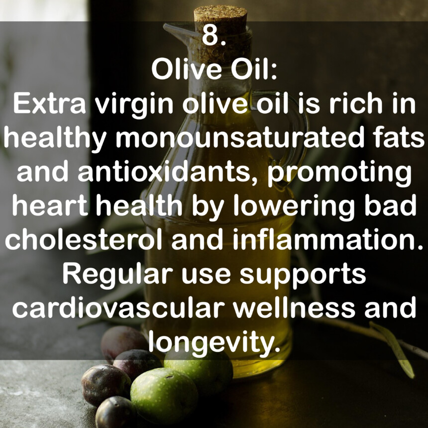 8. Olive Oil: Extra virgin olive oil is rich in healthy monounsaturated fats and antioxidants, promoting heart health by lowering bad cholesterol and inflammation. Regular use supports cardiovascular wellness and longevity.