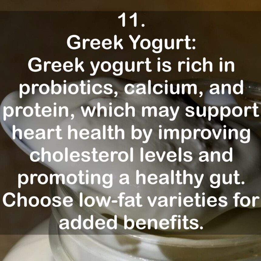 11. Greek Yogurt: Greek yogurt is rich in probiotics, calcium, and protein, which may support heart health by improving cholesterol levels and promoting a healthy gut. Choose low-fat varieties for added benefits.