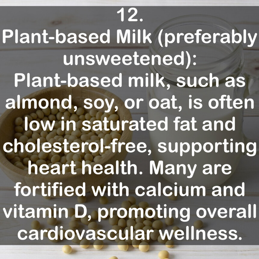 12. Plant-based Milk (preferably unsweetened): Plant-based milk, such as almond, soy, or oat, is often low in saturated fat and cholesterol-free, supporting heart health. Many are fortified with calcium and vitamin D, promoting overall cardiovascular wellness.