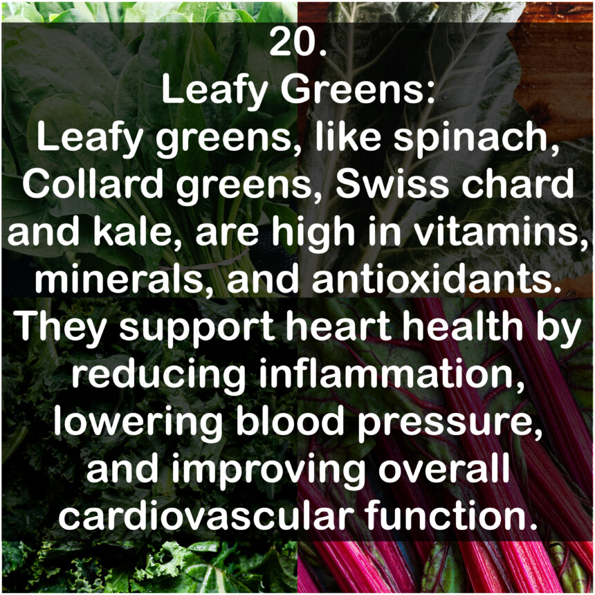 20. Leafy Greens: Leafy greens, like spinach, Collard greens, Swiss chard and kale, are high in vitamins, minerals, and antioxidants. They support heart health by reducing inflammation, lowering blood pressure, and improving overall cardiovascular function.