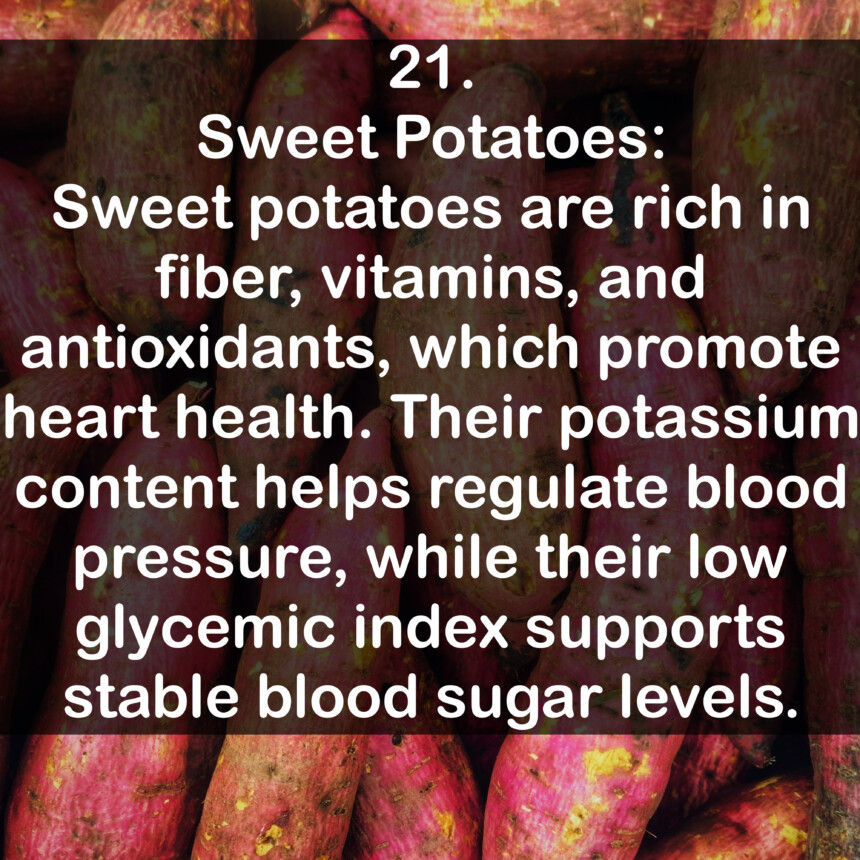 21. Sweet Potatoes: Sweet potatoes are rich in fiber, vitamins, and antioxidants, which promote heart health. Their potassium content helps regulate blood pressure, while their low glycemic index supports stable blood sugar levels.