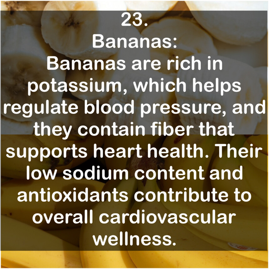 23. Bananas: Bananas are rich in potassium, which helps regulate blood pressure, and they contain fiber that supports heart health. Their low sodium content and antioxidants contribute to overall cardiovascular wellness.