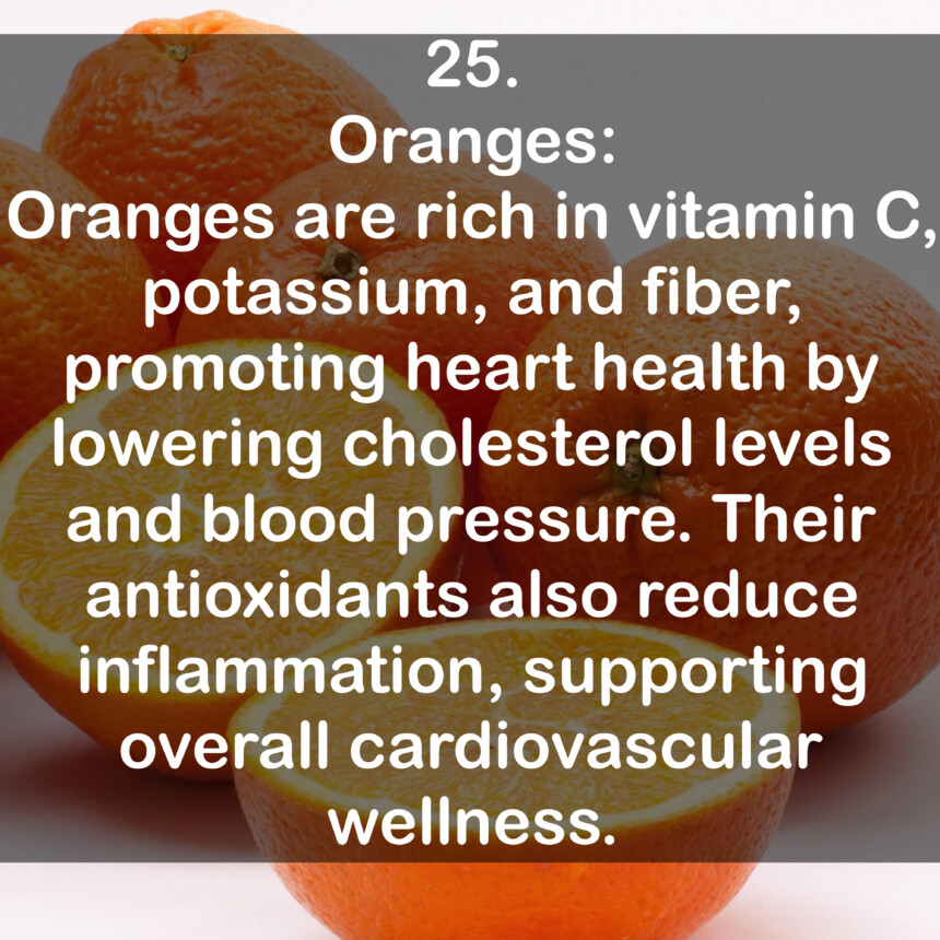 25. Oranges: Oranges are rich in vitamin C, potassium, and fiber, promoting heart health by lowering cholesterol levels and blood pressure. Their antioxidants also reduce inflammation, supporting overall cardiovascular wellness.