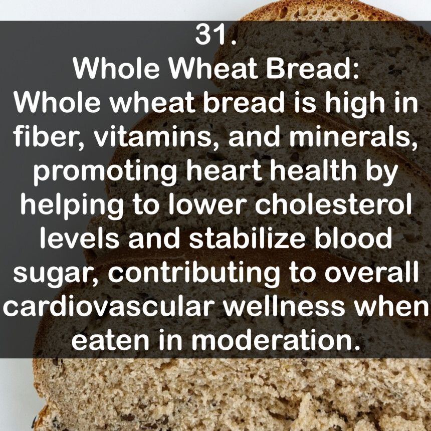 31. Whole Wheat Bread: Whole wheat bread is high in fiber, vitamins, and minerals, promoting heart health by helping to lower cholesterol levels and stabilize blood sugar, contributing to overall cardiovascular wellness when eaten in moderation.