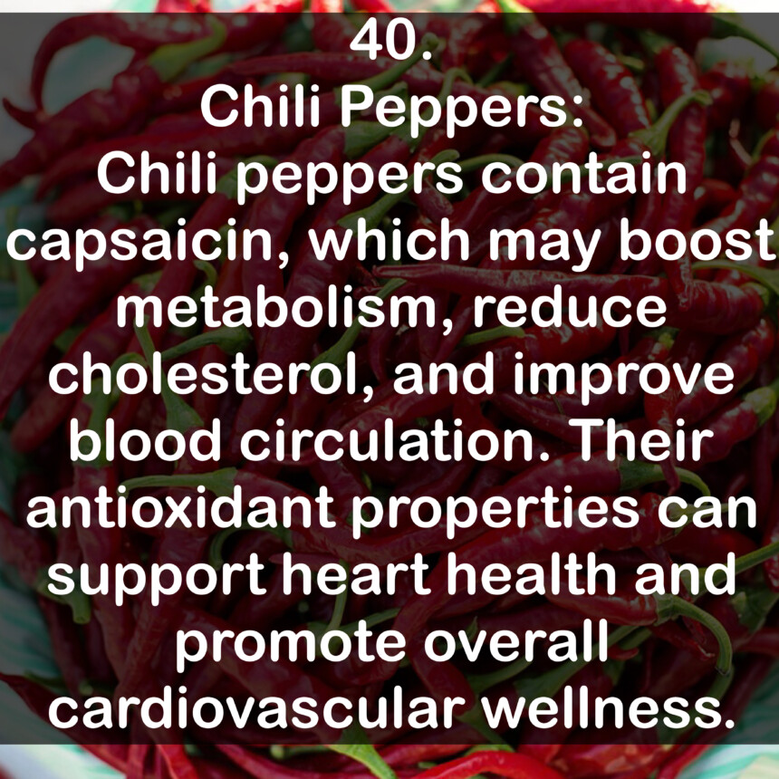 40. Chili Peppers: Chili peppers contain capsaicin, which may boost metabolism, reduce cholesterol, and improve blood circulation. Their antioxidant properties can support heart health and promote overall cardiovascular wellness.
