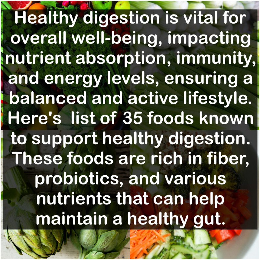 Healthy digestion is vital for overall well-being, impacting nutrient absorption, immunity, and energy levels, ensuring a balanced and active lifestyle. Here's list of 35 foods known to support healthy digestion.These foods are rich in fiber, probiotics, and various nutrients that can help maintain a healthy gut.