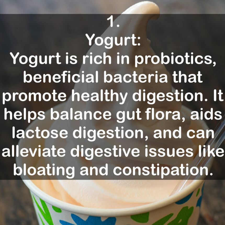 1. Yogurt: Yogurt is rich in probiotics, beneficial bacteria that promote healthy digestion. It helps balance gut flora, aids lactose digestion, and can alleviate digestive issues like bloating and constipation.