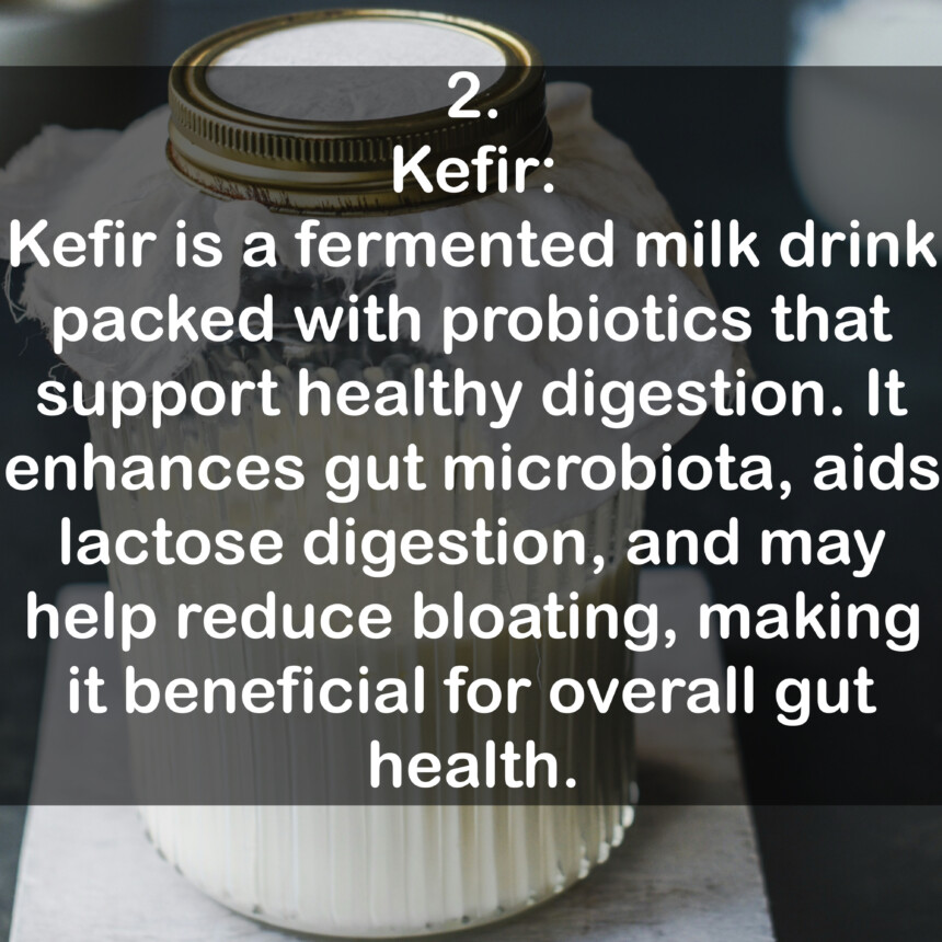 2. Kefir: Kefir is a fermented milk drink packed with probiotics that support healthy digestion. It enhances gut microbiota, aids lactose digestion, and may help reduce bloating, making it beneficial for overall gut health.