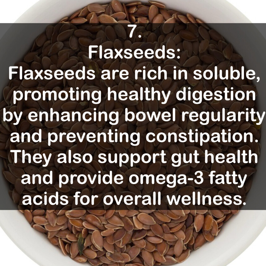 7. Flaxseeds: Flaxseeds are rich in soluble, promoting healthy digestion by enhancing bowel regularity and preventing constipation. They also support gut health and provide omega-3 fatty acids for overall wellness.