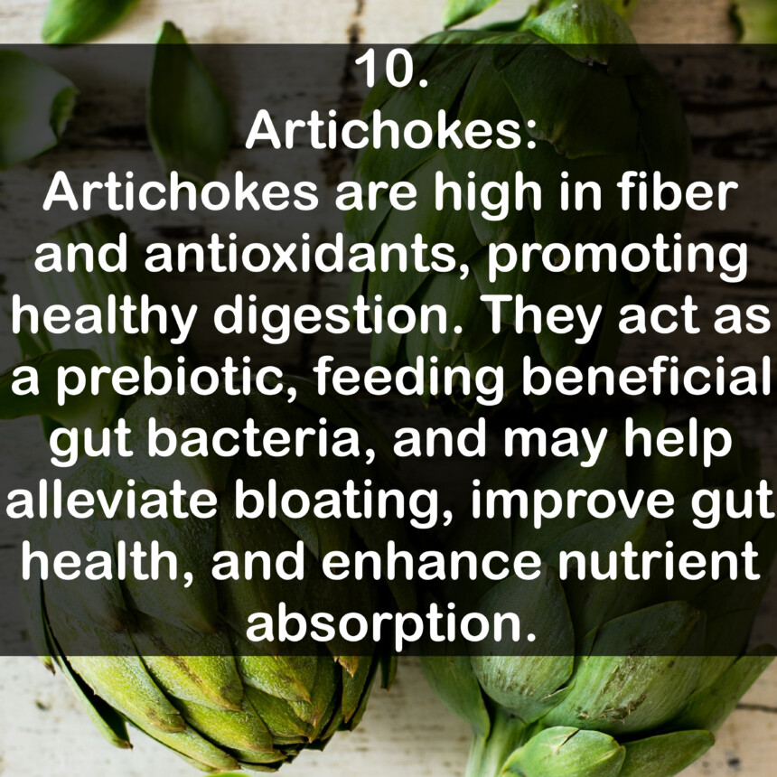 10. Artichokes: Artichokes are high in fiber and antioxidants, promoting healthy digestion. They act as a prebiotic, feeding beneficial gut bacteria, and may help alleviate bloating, improve gut health, and enhance nutrient absorption.
