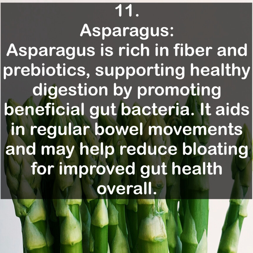 11. Asparagus: Asparagus is rich in fiber and prebiotics, supporting healthy digestion by promoting beneficial gut bacteria. It aids in regular bowel movements and may help reduce bloating for improved gut health overall.