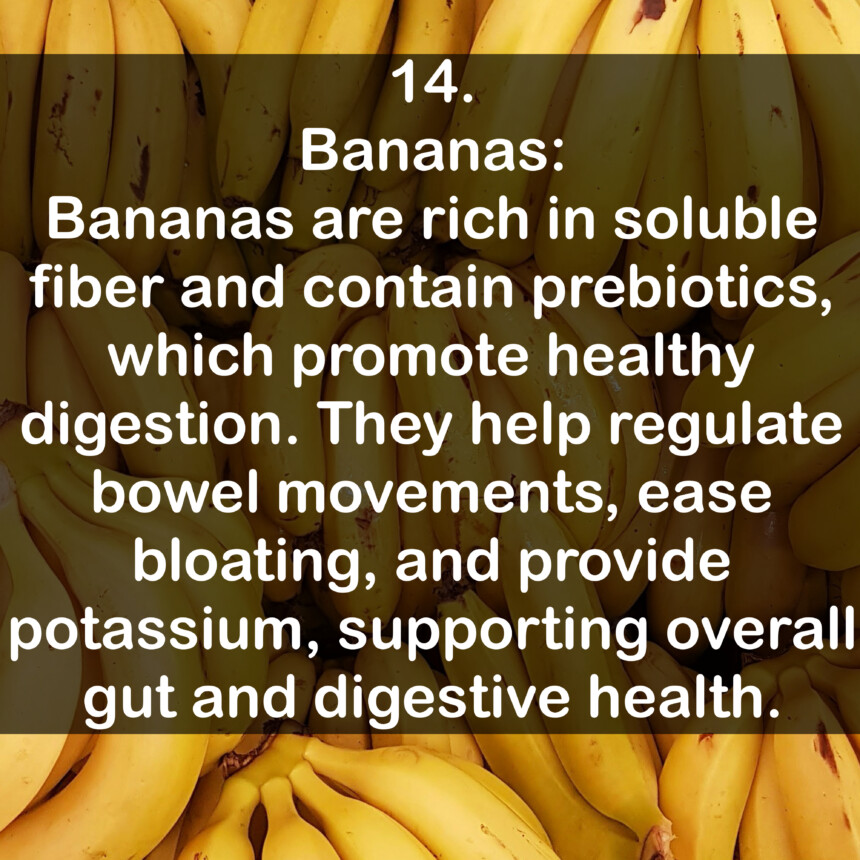 14. Bananas: Bananas are rich in soluble fiber and contain prebiotics, which promote healthy digestion. They help regulate bowel movements, ease bloating, and provide potassium, supporting overall gut and digestive health.