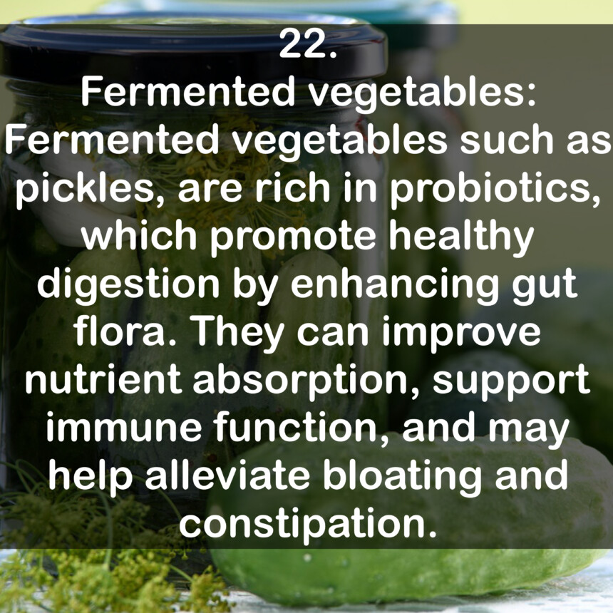 22. Fermented vegetables: Fermented vegetables such as pickles, are rich in probiotics, which promote healthy digestion by enhancing gut flora. They can improve nutrient absorption, support immune function, and may help alleviate bloating and constipation.