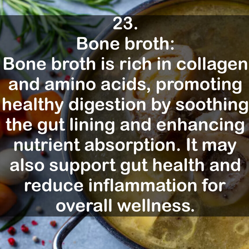 23. Bone broth: Bone broth is rich in collagen and amino acids, promoting healthy digestion by soothing the gut lining and enhancing nutrient absorption. It may also support gut health and reduce inflammation for overall wellness.