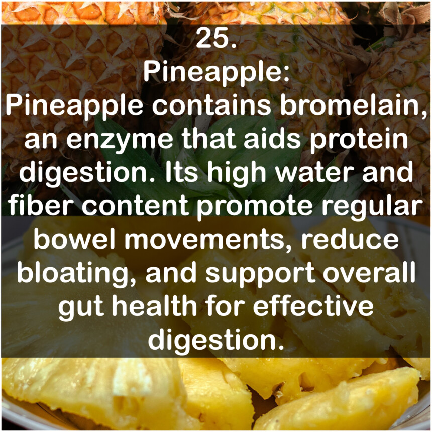25. Pineapple: Pineapple contains bromelain, an enzyme that aids protein digestion. Its high water and fiber content promote regular bowel movements, reduce bloating, and support overall gut health for effective digestion.