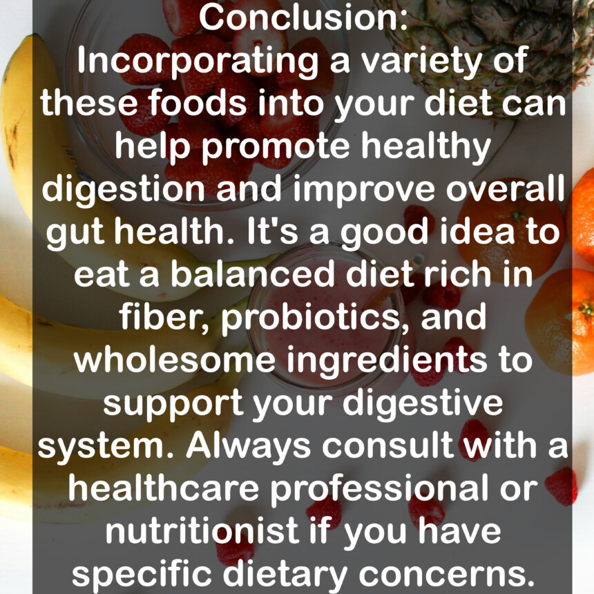 Conclusion: Incorporating a variety of these foods into your diet can help promote healthy digestion and improve overall gut health. It's a good idea to eat a balanced diet rich in fiber, probiotics, and wholesome ingredients to support your digestive system. Always consult with a healthcare professional or nutritionist if you have specific dietary concerns.
