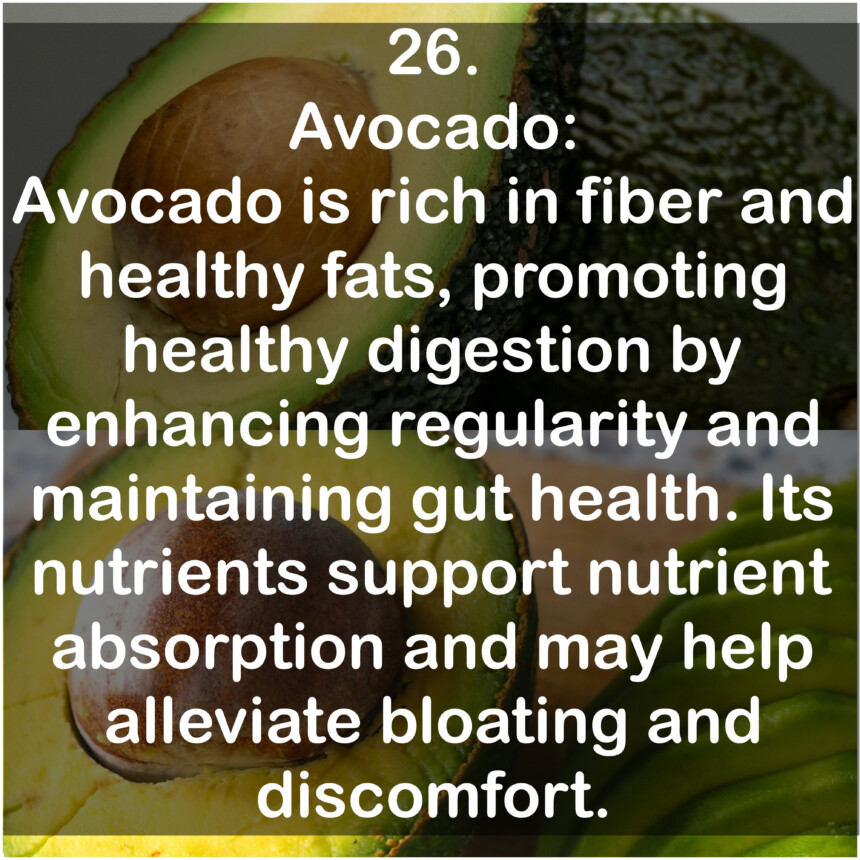 26. Avocado: Avocado is rich in fiber and healthy fats, promoting healthy digestion by enhancing regularity and maintaining gut health. Its nutrients support nutrient absorption and may help alleviate bloating and discomfort.