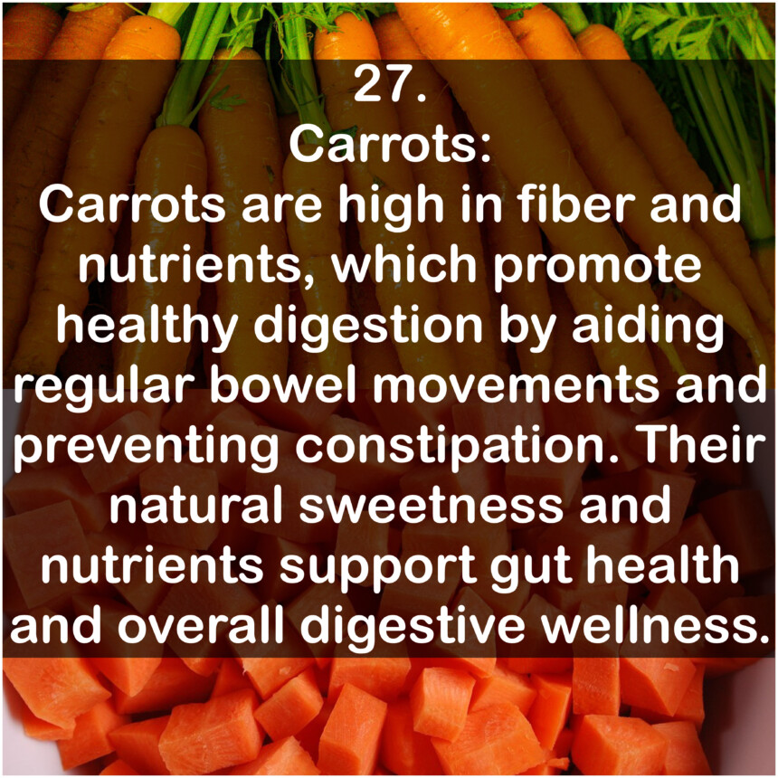 27. Carrots: Carrots are high in fiber and nutrients, which promote healthy digestion by aiding regular bowel movements and preventing constipation. Their natural sweetness and nutrients support gut health and overall digestive wellness.