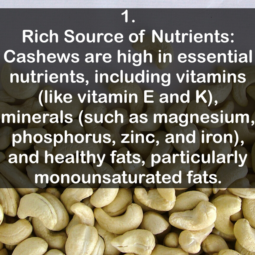 1. Rich Source of Nutrients: Cashews are high in essential nutrients, including vitamins (like vitamin E and K), minerals (such as magnesium, phosphorus, zinc, and iron), and healthy fats, particularly monounsaturated fats.