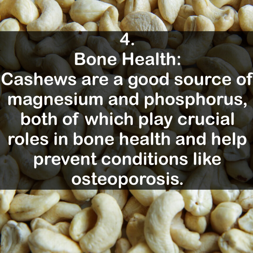 4. Bone Health: Cashews are a good source of magnesium and phosphorus, both of which play crucial roles in bone health and help prevent conditions like osteoporosis.