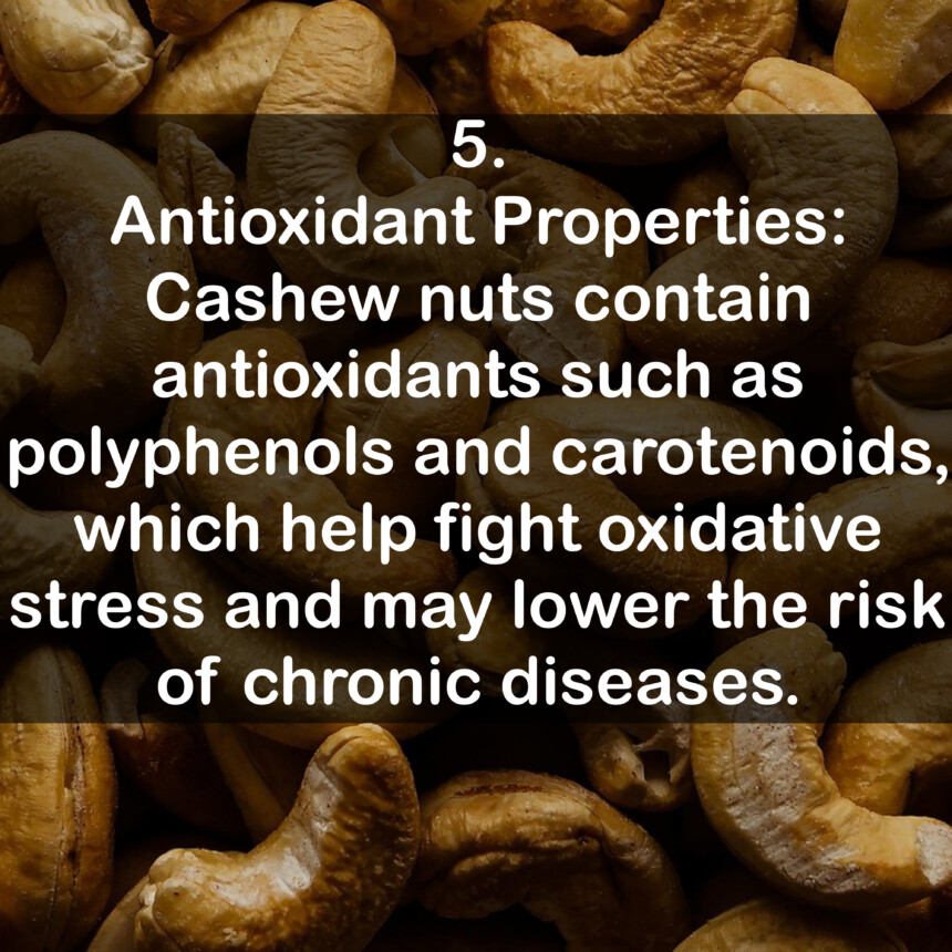 5. Antioxidant Properties: Cashew nuts contain antioxidants such as polyphenols and carotenoids, which help fight oxidative stress and may lower the risk of chronic diseases.