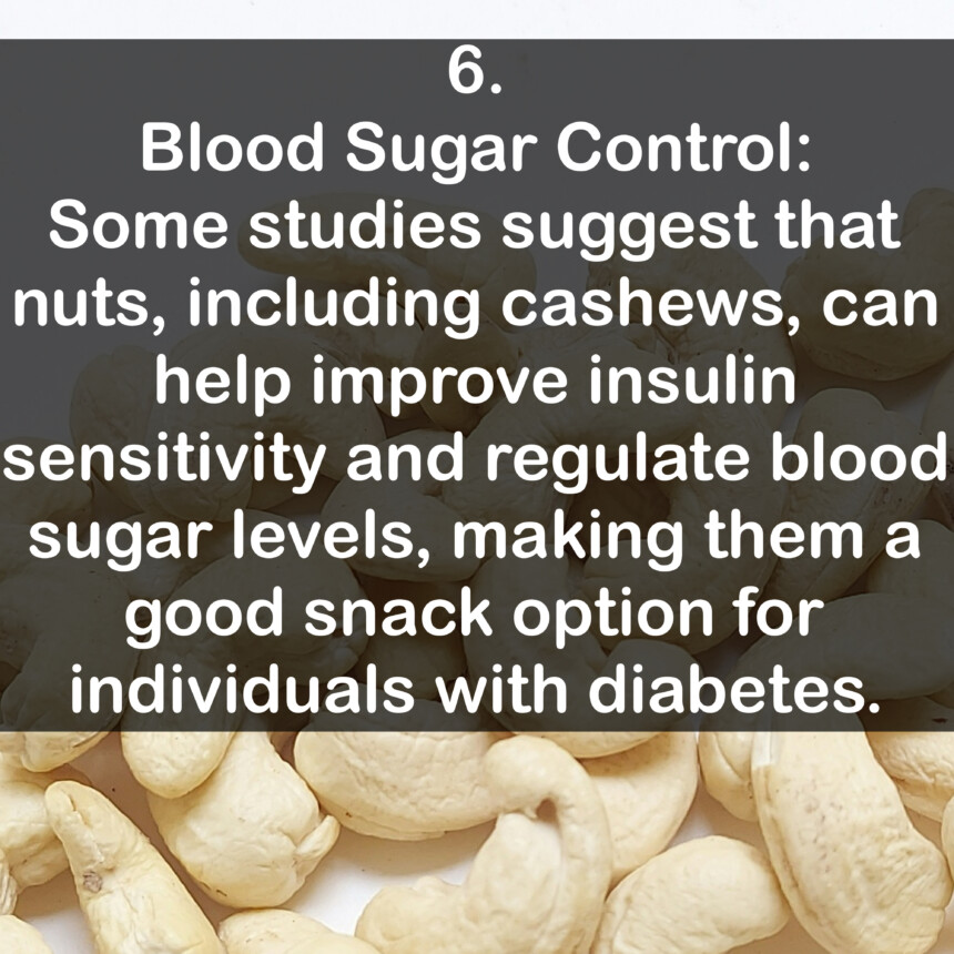6. Blood Sugar Control: Some studies suggest that nuts, including cashews, can help improve insulin sensitivity and regulate blood sugar levels, making them a good snack option for individuals with diabetes.