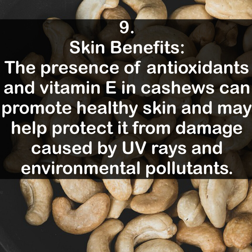 9. Skin Benefits: The presence of antioxidants and vitamin E in cashews can promote healthy skin and may help protect it from damage caused by UV rays and environmental pollutants.