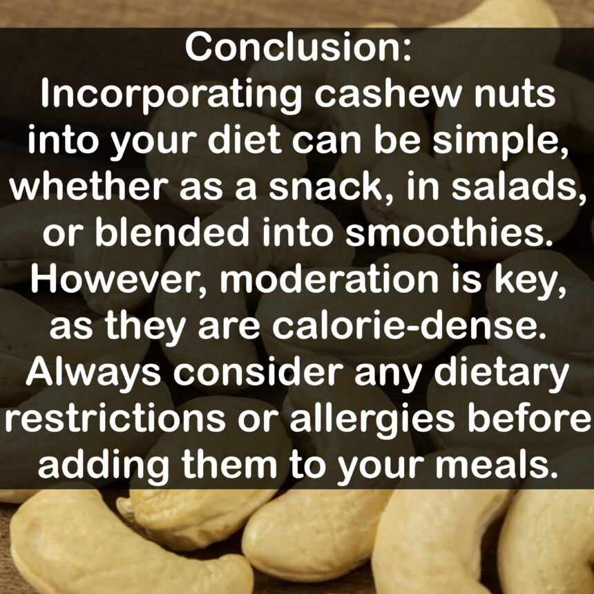 Conclusion: Incorporating cashew nuts into your diet can be simple, whether as a snack, in salads, or blended into smoothies. However, moderation is key, as they are calorie-dense. Always consider any dietary restrictions or allergies before adding them to your meals.