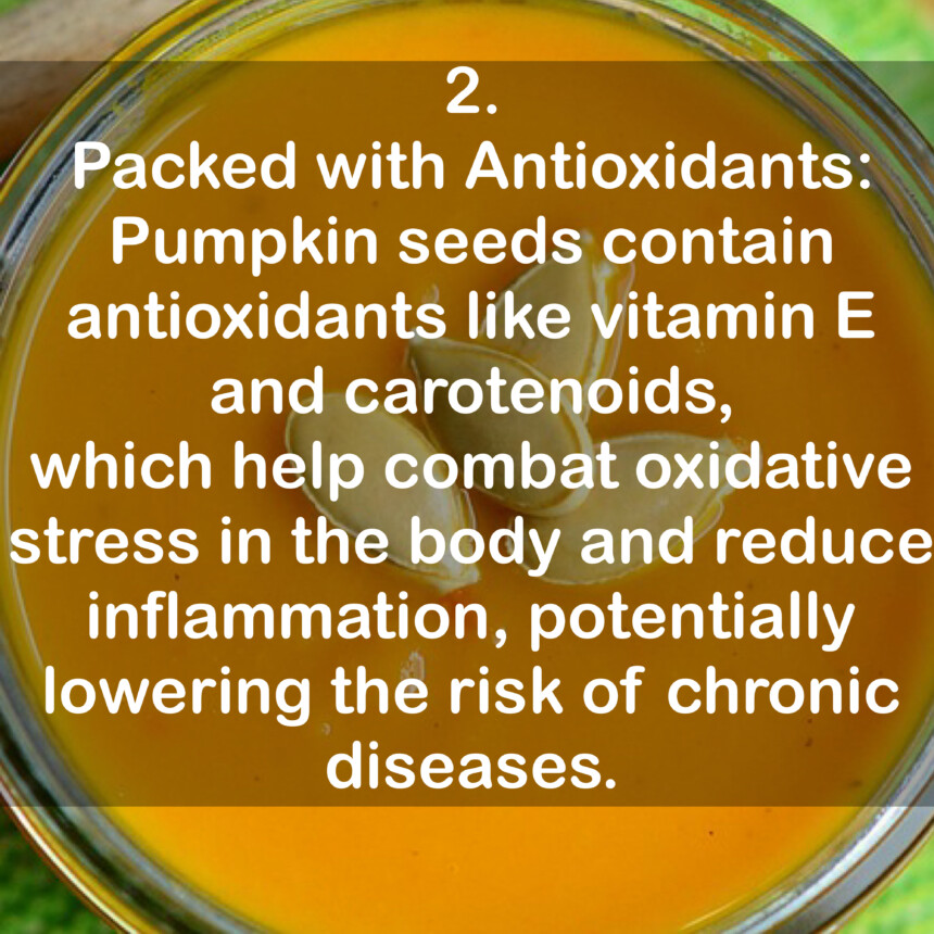 2. Packed with Antioxidants: Pumpkin seeds contain antioxidants like vitamin E and carotenoids, which help combat oxidative stress in the body and reduce inflammation, potentially lowering the risk of chronic diseases.