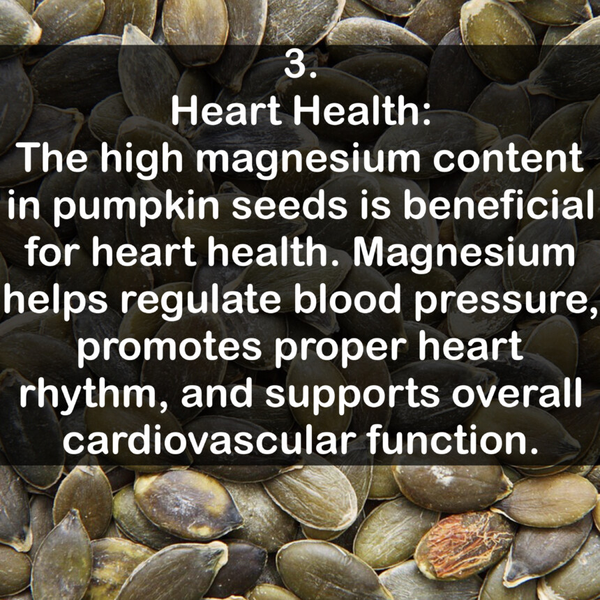 3. Heart Health: The high magnesium content in pumpkin seeds is beneficial for heart health. Magnesium helps regulate blood pressure, promotes proper heart rhythm, and supports overall cardiovascular function.