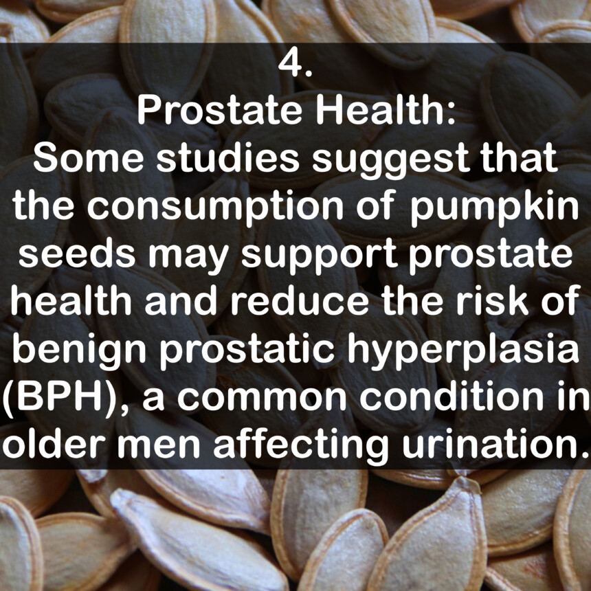 4. Prostate Health: Some studies suggest that the consumption of pumpkin seeds may support prostate health and reduce the risk of benign prostatic hyperplasia (BPH), a common condition in older men affecting urination.