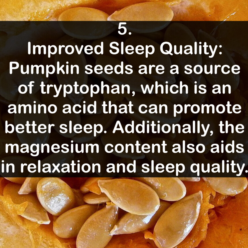 5. Improved Sleep Quality: Pumpkin seeds are a source of tryptophan, which is an amino acid that can promote better sleep. Additionally, the magnesium content also aids in relaxation and sleep quality.