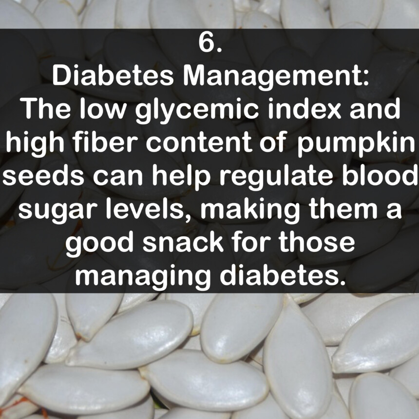 6. Diabetes Management: The low glycemic index and high fiber content of pumpkin seeds can help regulate blood sugar levels, making them a good snack for those managing diabetes.