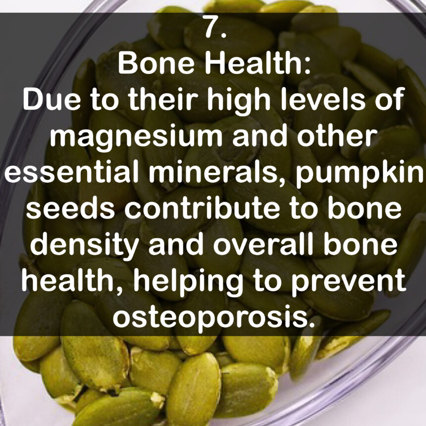 7. Bone Health: Due to their high levels of magnesium and other essential minerals, pumpkin seeds contribute to bone density and overall bone health, helping to prevent osteoporosis.
