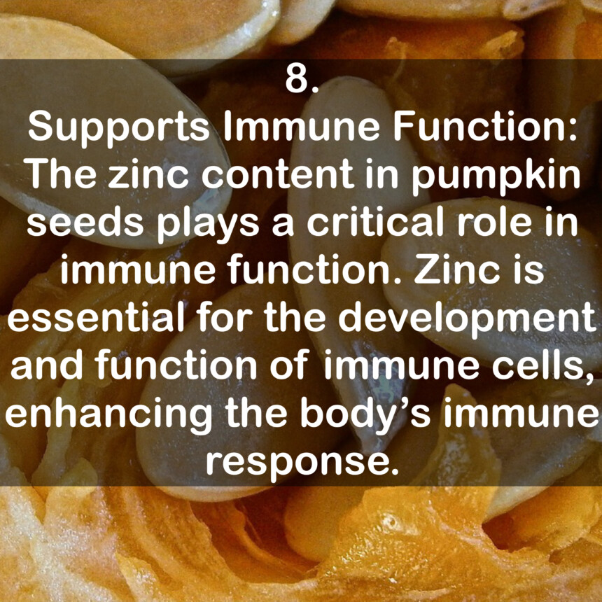 8. Supports Immune Function: The zinc content in pumpkin seeds plays a critical role in immune function. Zinc is essential for the development and function of immune cells, enhancing the body's immune response.