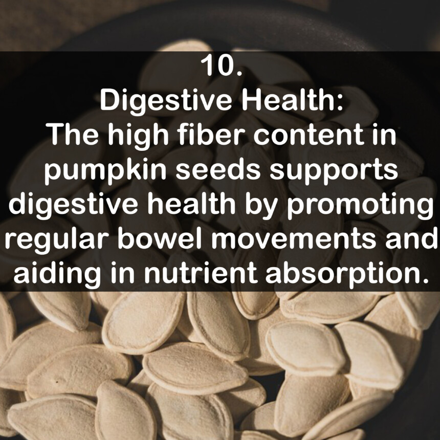 10. Digestive Health: The high fiber content in pumpkin seeds supports digestive health by promoting regular bowel movements and aiding in nutrient absorption.