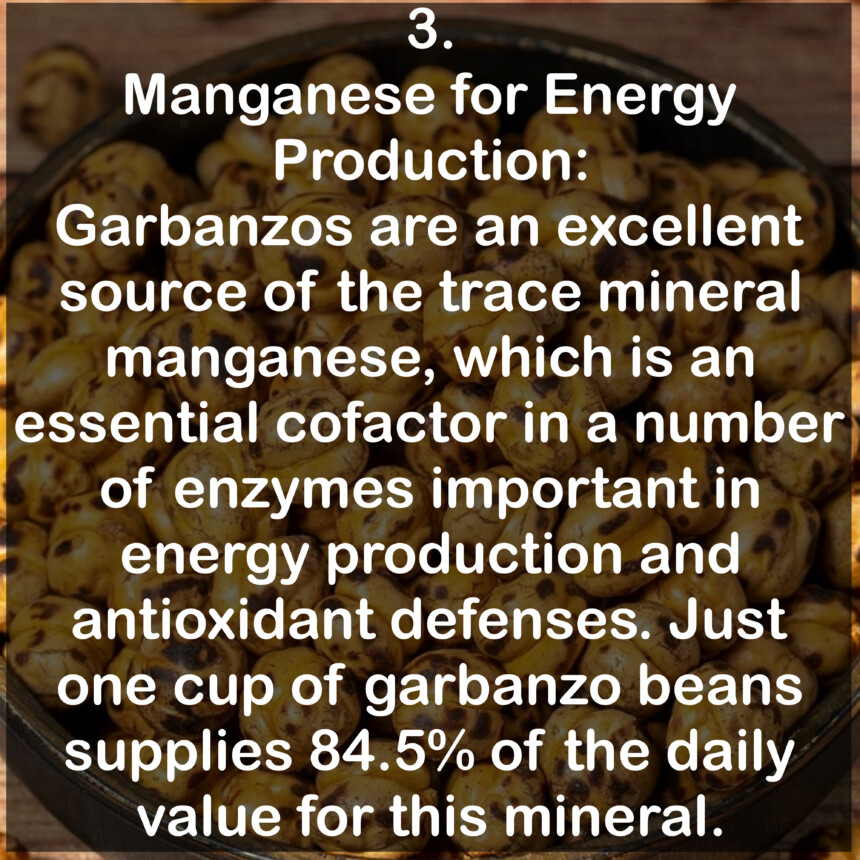 3. Manganese for Energy Production:
Garbanzos are an excellent source of the trace mineral manganese, which is an essential cofactor in a number of enzymes important in energy production and antioxidant defenses. Just one cup of garbanzo beans supplies 84.5% of the daily value for this mineral.