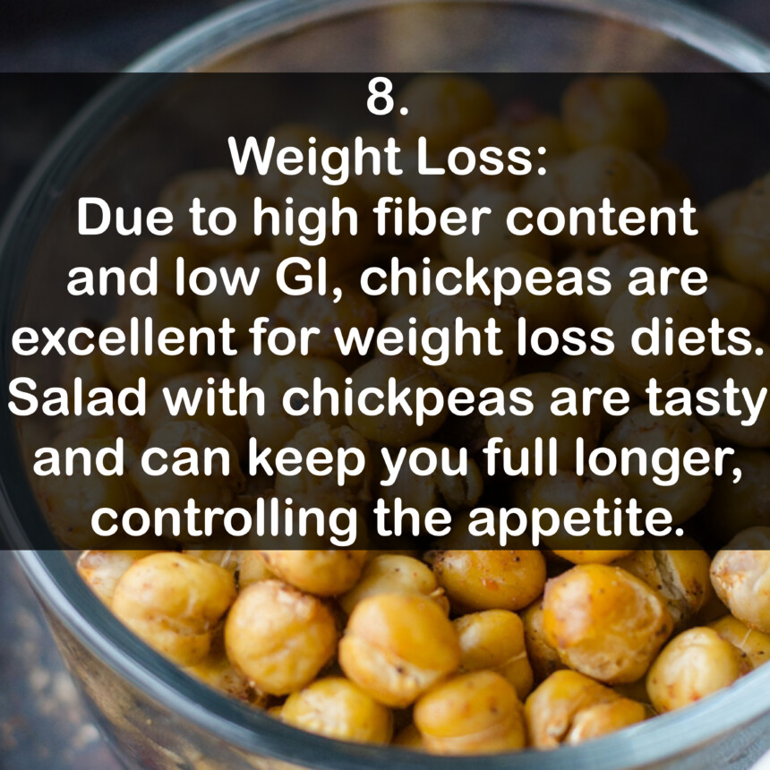 8. Weight Loss: Due to high fiber content and low Gl, chickpeas are excellent for weight loss diets. Salad with chickpeas are tasty and can keep you full longer, controlling the appetite.