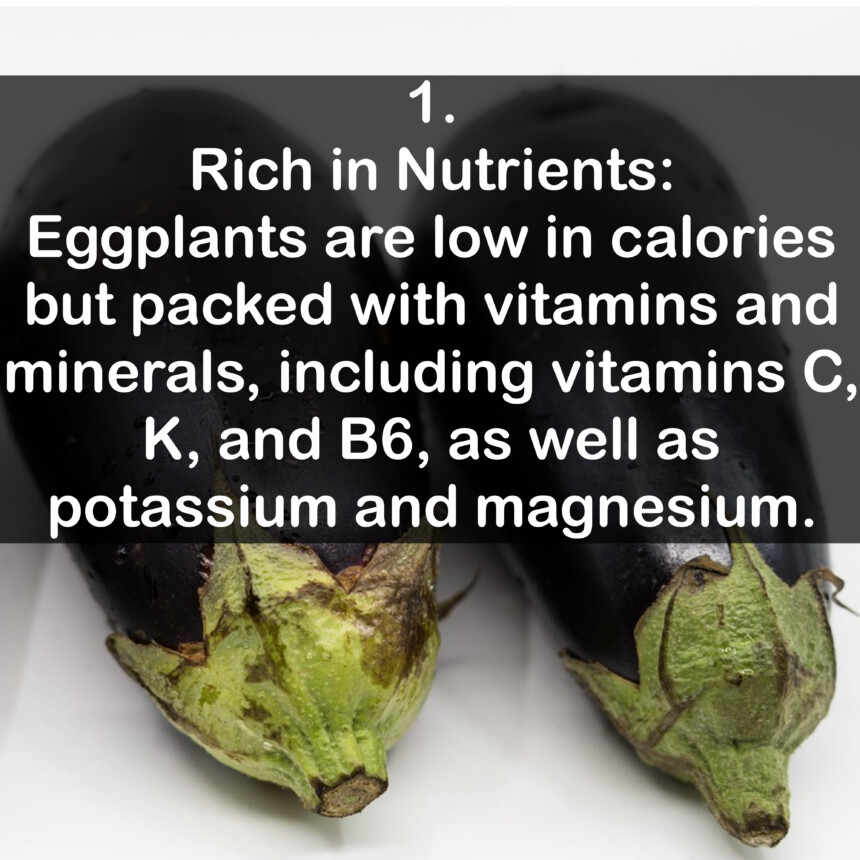 1. Rich in Nutrients: Eggplants are low in calories but packed with vitamins and minerals, including vitamins C, K, and B6, as well as potassium and magnesium.