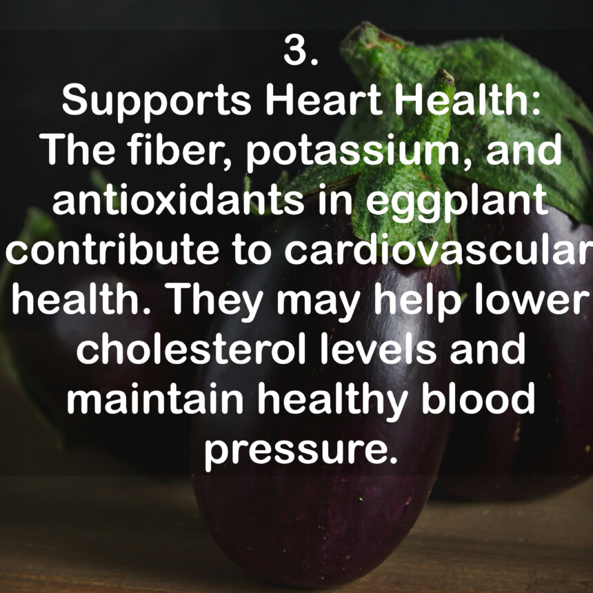 3. Supports Heart Health: The fiber, potassium, and antioxidants in eggplant contribute to cardiovascular health. They may help lower cholesterol levels and maintain healthy blood pressure.