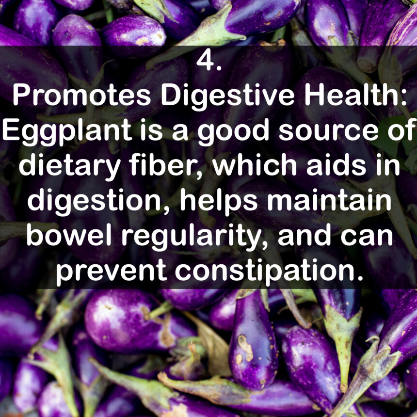 4. Promotes Digestive Health: Eggplant is a good source of dietary fiber, which aids in digestion, helps maintain bowel regularity, and can prevent constipation.