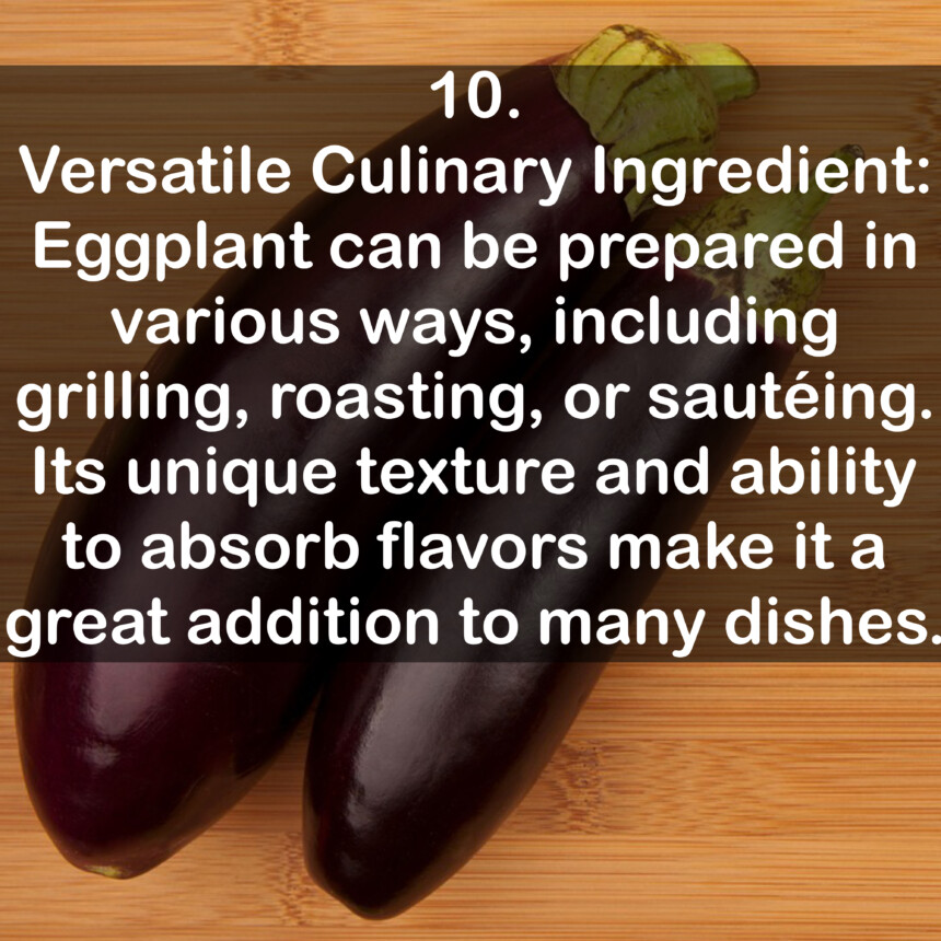 10. Versatile Culinary Ingredient: Eggplant can be prepared in various ways, including grilling, roasting, or sautéing. Its unique texture and ability to absorb flavors make it a great addition to many dishes.