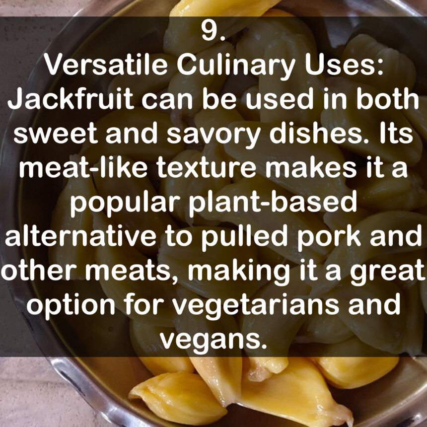 9. Versatile Culinary Uses: Jackfruit can be used in both sweet and savory dishes. Its meat-like texture makes it a popular plant-based alternative to pulled pork and other meats, making it a great option for vegetarians and vegans.