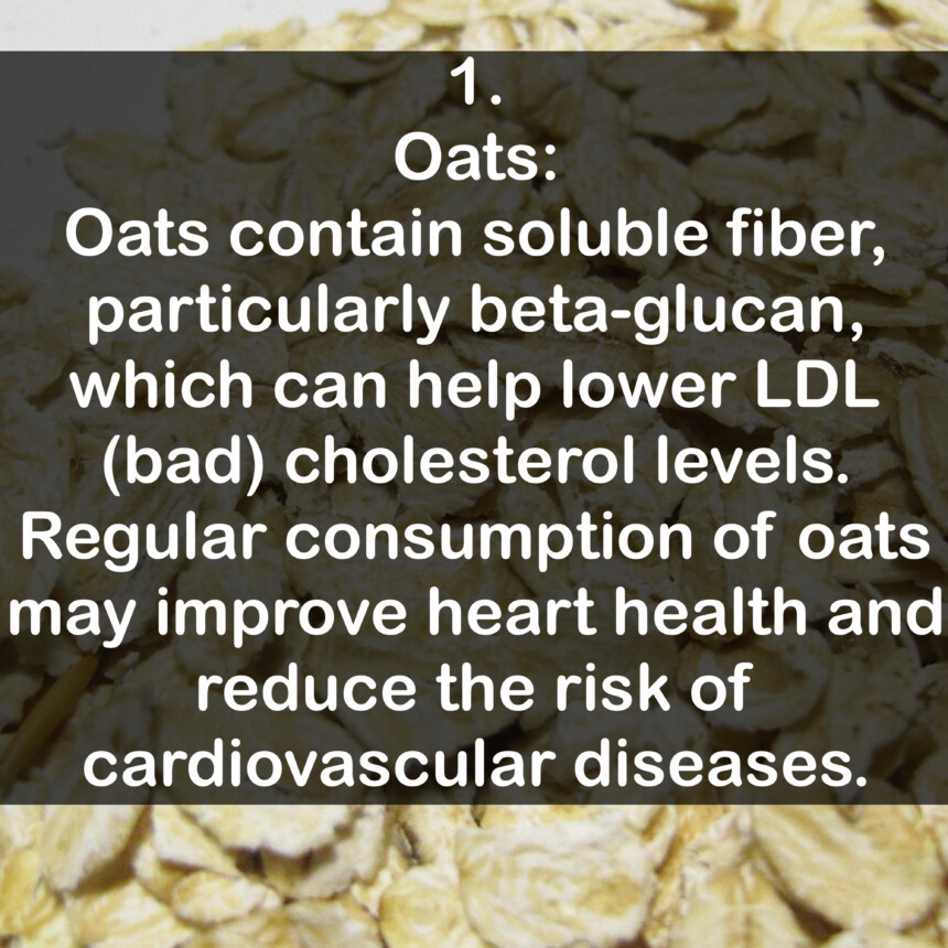 1. Oats: Oats contain soluble fiber, particularly beta-glucan, which can help lower LDL (bad) cholesterol levels. Regular consumption of oats may improve heart health and reduce the risk of cardiovascular diseases.